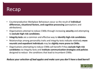 Recap

• Counterproductive Workplace Behaviours occur as the result of individual
  differences, situational factors, and cognitive processing (perceptions and
  attributions).
• Organisations attempt to reduce CWBs through increasing security and attempting
  to exclude high-risk candidates.
• Integrity tests are a common and effective way to identify high-risk candidates.
• Relationships among personality traits and integrity tests indicate relatively more
  neurotic and expedient individuals may be slightly more prone to CWBs.
• Organisations attempting to reduce CWBs will benefit if they exclude high-risk
  candidates via integrity tests and institute communication strategies and policies
  designed to reduce the conditions that lead to incumbent CWBs.

Reduce your selection of bad apples and make sure you don’t have a bad barrel!
 