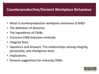Counterproductive/Deviant Workplace Behaviour


• What is counterproductive workplace behaviour (CWB)?
• The definition of deviance.
• The ingredients of CWBs.
• Common CWB reduction methods.
• Integrity Tests.
• Questions and Answers: The relationships among integrity,
  personality, and intelligence tests.
• Implications.
• General suggestions for reducing CWBs.
 