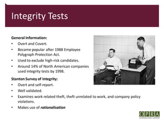 Integrity Tests

General Information:
• Overt and Covert.
• Became popular after 1988 Employee
   Polygraph Protection Act.
• Used to exclude high-risk candidates.
• Around 14% of North American companies
   used integrity tests by 1998.
Stanton Survey of Integrity:
• Overt and self-report.
• Well validated.
• Examines work related theft, theft unrelated to work, and company policy
   violations.
• Makes use of rationalisation
 
