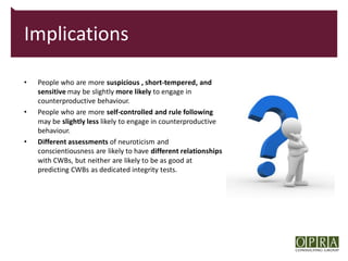 Implications

•   People who are more suspicious , short-tempered, and
    sensitive may be slightly more likely to engage in
    counterproductive behaviour.
•   People who are more self-controlled and rule following
    may be slightly less likely to engage in counterproductive
    behaviour.
•   Different assessments of neuroticism and
    conscientiousness are likely to have different relationships
    with CWBs, but neither are likely to be as good at
    predicting CWBs as dedicated integrity tests.
 