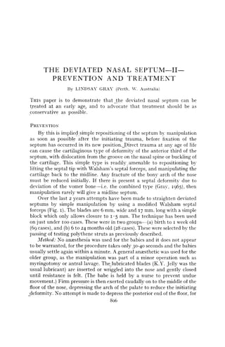 THE DEVIATED NASAL SEPTUM—II—
         PREVENTION AND TREATMENT
                  By LINDSAY GRAY (Perth, Y. Australia)

THIS  paper is to demonstrate that_the deviated nasal septum can be
treated at an early agej and to advocate that treatment should be as
conservative as possible.

PREVENTION
      By this is implied simple repositioning of the septum by manipulation
 as soon as possible after the initiating trauma, before fixation of the
 septum has occurred in its new position ,_Direct trauma at anv age of life
 can cause the cartilaginous type of deformity of the anterior third of the
 septum, with dislocation from the groove on the nasal spine or buckling of
 the cartilage. This simple type is readily amenable to repositioning by
 lifting the septal tip with Walsham's septal forceps, and manipulating the
 cartilage back to the midline. Any fracture of the bony arch of the nose
 must be reduced initially. If there is present a septal deformity due to
 deviation of the vomer bone—i.e. the combined type (Gray, 1965), then
 manipulation rarely will give a midline septum.
      Over the last 2 years attempts have been made to straighten deviated
 septums by simple manipulation by using a modified Walsham septal
 forceps (Fig. 1). The blades are 6 mm. wide and 17 mm. long with a simple
 block which only allows closure to 1-5 mm. The technique has been used
 on just under 100 cases. These were in two groups—(a) birth to 1 week old
 (69 cases), and (b) 6 to 24 months old (28 cases). These were selected by the
 passing of testing polythene struts as previously described.
      Method: No anaesthesia was used for the babies and it does not appear
 to be warranted, for the procedure takes only 30-40 seconds and the babies
 usually settle again within a minute. A general anaesthetic was used for the
 older group, as the manipulation was part of a minor operation such as
 myringotomy or antral lavage. Thelubricated blades (K.Y. Jelly was the
 usual lubricant) are inserted or wriggled into the nose and gently closed
 until resistance is felt. (The babe is held by a nurse to prevent undue
 movement.) Firm pressure is then exerted caudally on to the middle of the
 floor of the nose, depressing the arch of the palate to reduce the initiating
_deformity. No attempt is made to depress the posterior end of the floor, for
                                      806
 