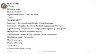 DIAGNOSIS:
CT-scan.
Fiberoptic scope.
History collection.
Physical examination – with a pen touch.
X-ray.
MANAGEMENT:
Septoplasty – Procedure to straighten the bone and cartilage.
Rhinoplasty – Procedure that altered the shape or appearance of the nose.
Septorhinoplasty – Combination of both procedure septoplasty + rhinoplasty.
Decongestants – reduced nasal tissue swelling.
Antihistamines – prevent allergy symptoms (stuffy / runny nose).
Nasal steroid spray – Budesonide.
Monitor vital signs.
Stop nose bleeding.
Avoid aspirin.
Ice application – pain, swelling.
2/1/2024 © R R INSTITUTIONS , BANGALORE 5
 