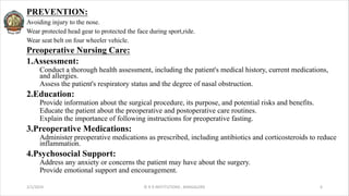 PREVENTION:
Avoiding injury to the nose.
Wear protected head gear to protected the face during sport,ride.
Wear seat belt on four wheeler vehicle.
Preoperative Nursing Care:
1.Assessment:
Conduct a thorough health assessment, including the patient's medical history, current medications,
and allergies.
Assess the patient's respiratory status and the degree of nasal obstruction.
2.Education:
Provide information about the surgical procedure, its purpose, and potential risks and benefits.
Educate the patient about the preoperative and postoperative care routines.
Explain the importance of following instructions for preoperative fasting.
3.Preoperative Medications:
Administer preoperative medications as prescribed, including antibiotics and corticosteroids to reduce
inflammation.
4.Psychosocial Support:
Address any anxiety or concerns the patient may have about the surgery.
Provide emotional support and encouragement.
2/1/2024 © R R INSTITUTIONS , BANGALORE 6
 