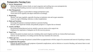 Postoperative Nursing Care:
1. Airway Management:
Monitor the patient's airway closely, as nasal congestion and swelling may occur postoperatively.
Encourage deep breathing exercises to prevent respiratory complications.
2. Pain Management:
Administer analgesics as prescribed to manage postoperative pain.
Assess pain levels regularly and adjust medication accordingly.
3. Monitoring:
Monitor vital signs regularly, especially focusing on respiratory rate and oxygen saturation.
Assess for signs of bleeding, infection, or other complications.
4. Fluid and Nutrition:
Encourage the patient to maintain hydration to promote healing.
Provide a clear liquid diet initially and gradually progress to a regular diet as tolerated.
5. Activity and Rest:
Recommend limited physical activity initially to prevent strain on the surgical site.
Emphasize the importance of adequate rest for the recovery process.
6. Nasal Care:
Instruct the patient on proper nasal care, including saline nasal irrigation and the use of prescribed nasal sprays.
Educate on the importance of avoiding activities that may traumatize the nasal area.
7. Follow-up Care:
Schedule and encourage the patient to attend follow-up appointments with the surgeon for assessment and removal of packing or sutures.
8. Complication Recognition:
Educate the patient on signs and symptoms of potential complications, such as infection or excessive bleeding, and instruct them to seek
medical attention if these occur.
2/1/2024 © R R INSTITUTIONS , BANGALORE 7
 