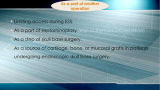 As a part of another
operation
 Limiting access during ESS.
 As a part of septorhinoplasy (esp. in the caudal deviation).
 As a step of skull base surgery.
 As a source of cartilage, bone, or mucosal grafts in patients
undergoing endoscopic skull base surgery.
 