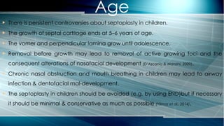  There is persistent controversies about septoplasty in children.
 The growth of septal cartilage ends at 5–6 years of age.
 The vomer and perpendicular lamina grow until adolescence.
 Removal before growth may lead to removal of active growing foci and the
consequent alterations of nasofacial development (D’Ascanio & Manzini, 2009).
 Chronic nasal obstruction and mouth breathing in children may lead to airway
infection & dentofacial mal-development.
 The septoplasty in children should be avoided (e.g. by using END)but if necessary
it should be minimal & conservative as much as possible (Yilmaz et al., 2014).
Age
 