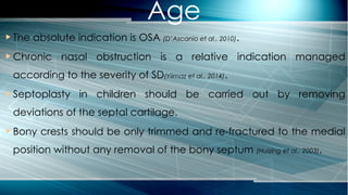  The absolute indication is OSA (D’Ascanio et al., 2010).
 Chronic nasal obstruction is a relative indication managed
according to the severity of SD(Yilmaz et al., 2014).
 Septoplasty in children should be carried out by removing
deviations of the septal cartilage.
 Bony crests should be only trimmed and re-fractured to the medial
position without any removal of the bony septum (Huizing et al., 2003).
Age
 