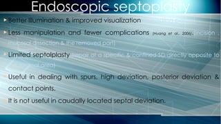 Endoscopic septoplasty
 Better Illumination & improved visualization.(bleeding points)
 Less manipulation and fewer complications (Huang et al., 2006).(incision ,
mucosal dissection & the removed part)
 Limited septolplasty.(repair of a specific & confined SD directly opposite to
the surgical area)
 Useful in dealing with spurs, high deviation, posterior deviation &
contact points.
 It is not useful in caudally located septal deviation.
 