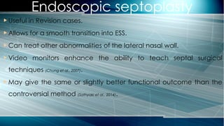 Endoscopic septoplasty
 Useful in Revision cases.
 Allows for a smooth transition into ESS.
 Can treat other abnormalities of the lateral nasal wall.
 Video monitors enhance the ability to teach septal surgical
techniques (Chung et al., 2007).
 May give the same or slightly better functional outcome than the
controversial method (Sathyaki et al., 2014).
 