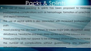 Packs & Splints
 The use of nasal packing & splints has been proposed to minimize
postoperative complications such as hemorrhage, formation of synechiae
and septal hematoma.
 The use of septal splints is also associated with increased postoperative
pain.
 Nasal packing has also been shown to cause major pain, discomfort, sleep
disturbance, headache and even sleep apnea syndrome (Turhan et al., 2013).
 Nasal packing does not appear to be warranted since it seems to increase
the number of complications without guaranteeing any important
advantages (Gioacchini et al., 2014).
 