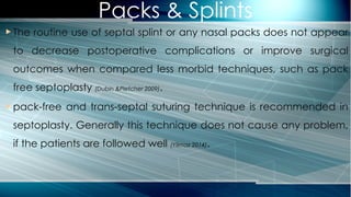 Packs & Splints
 The routine use of septal splint or any nasal packs does not appear
to decrease postoperative complications or improve surgical
outcomes when compared less morbid techniques, such as pack
free septoplasty (Dubin &Pletcher 2009).
 pack-free and trans-septal suturing technique is recommended in
septoplasty. Generally this technique does not cause any problem,
if the patients are followed well (Yilmaz 2014).
 