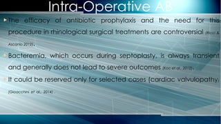 Intra-Operative AB
 The efficacy of antibiotic prophylaxis and the need for this
procedure in rhinological surgical treatments are controversial (Ricci &
Ascanio 2012).
 Bacteremia, which occurs during septoplasty, is always transient
and generally does not lead to severe outcomes (Koc et al., 2012).
 It could be reserved only for selected cases (cardiac valvulopathy)
(Gioacchini et al., 2014) .
 