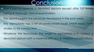 Conclusion
 Don’t rush to operate a deviated septum except after full history
taking & thorough clinical examination.
 The septal surgery has obviously developed in the past years.
 The septoplasty has a lot of controversial issues which need more
studies to be conducted.
 Whatever the technique, the target in septoplasty is to correct a
deviated septum with a maximal efficacy & minimal complications.
 