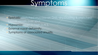  Epistaxis: stretched mucosa on DNS, dry crusting & stretched
blood vessels over spur.
 Hyposmia: seen in high D.N.S.
 External nasal deformity.
 Symptoms of associated sinusitis.
Symptoms
 