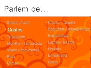 Parlem de...
· Bitllets d’avió       · Efectiu / targeta

· Costos                · Seguretat / assegurança

· Transports            · Expectatives

· Motxilla + farmaciola · Laptop i trastos
· Visats i documents    · Hostals

· Ruta                  · Enviaments

· Climes                · Guies
 