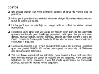COSTOS
 Els costos poden ser molt diferents segons el tipus de viatge que es
  planifiqui.
 Hi ha gent que decideix treballar durantel viatge. Nosaltres desconeixem
  tema de visats de treball.
 Hi ha gent que es planteja un viatge sota el criteri de visitar paísos
  econòmics.
 Nosaltres vam optar per un viatge on féssim gran part de les activitats
  que ens venien de gust: trekkings, parapent, helicopter, banyar-nos amb
  dofins, muntar caball, ràfting, canopy, creuer en veler durant 7 dies pel
  Carib, creuer de 3 dies pels fiords de Chile, dormir en un hotel molt car a
  Fiji durant 4 nits, etc.
 Coneixem parelles que s’han gastat 8.000 euros per persona i parelles
  que han gastat 18.000. El nostre pressupost ha estat de 14.600euros
  per persona amb tot inclòs.
 Tot i no haver escatimat en activitats, hem dormit a llocs molt senzills i
  hem menjat menjar de carrer la majoria de les vegades. Hem compartit
  habitació en força ocasions. Hem fet molts quiòmetres en transports
  públics, passant-hi moltes hores seguides.
 