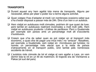 TRANSPORTS
 Durant aquest any hem agafat tota mena de transports. Alguns per
  necessitat, altres per plaer o poder dur a terme alguna activitat.
 Quan viatges t’has d’adaptar al medi i en nombroses ocasions saber que
  s’ha d’estar disposat a passar més de 24h. Dins d’un tren o un autobús.
 Hem viatjat en autobusos molt còmodes, podríem dir que quasi de luxe;
  però també en autobusos realment incòmodes o molt molt vells. Hem
  viatjat en autobusos prudents i d’altres de perillosos: Perú o Guatemala
  per exemple són paísos amb un percentatge molt alt d’accidents
  d’autobusos.
 Creiem que s’ha de saber quan es pot viatjar en el transport més
  econòmic, o quan sha de pagar una mica més i no “arriscar”. Nosaltres,
  per exemple, a Guatemala, vam viatjar en microbusos per turistes: no
  només un percentatge més elevat que a la resta de paísos
  d’atracaments en el transport públic, sinó també pels nombrosos
  accidents de trànsit.
 L’autobùs més còmode de tot el viatge el vam agafar a Laos, on vam
  dormir tota la nit en un llit de matrimoni. El trajecte era de Vientianne a
  Pakse (el sud del país)
 