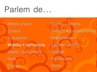 Parlem de...
· Bitllets d’avió       · Efectiu / targeta
· Costos                · Seguretat / assegurança
· Transports            · Expectatives
· Motxilla + farmaciola · Laptop i trastos
· Visats i documents    · Hostals
· Ruta                  · Enviaments
· Climes                · Guies
 