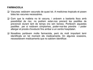 FARMACIOLA
 Vacunes: estàvem vacunats de quasi tot. A medicines tropicals et posen
  totes les vacunes necessàries.
 Com que la malària no té vacuna, i anàvem a bastants llocs amb
  possibilitat de risc, no podíem estar-nos prenent les pastilles de
  prevenció durant tant de temps (no són bones). Portàvem aquestes
  pastilles per si notàvem símptomes, poder-nos-les prendre i poder
  allargar el procés d’evolució fins arribar a un centre hospitalari.
 Nosaltres portàvem molta farmaciola, però és molt important tenir
  identificats en tot moment els medicaments. En algunes ocasions,
  necessitàvem medicaments que no sabíem identificar.
 