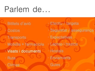 Parlem de...
· Bitllets d’avió       · Efectiu / targeta
· Costos                · Seguretat / assegurança
· Transports            · Expectatives
· Motxilla + farmaciola · Laptop i trastos
· Visats i documents    · Hostals
· Ruta                  · Enviaments
· Climes                · Guies
 