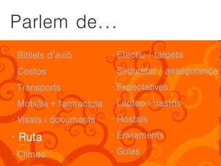 Parlem de...
· Bitllets d’avió       · Efectiu / targeta
· Costos                · Seguretat / assegurança
· Transports            · Expectatives
· Motxilla + farmaciola · Laptop i trastos
· Visats i documents    · Hostals

· Ruta                  · Enviaments

· Climes                · Guies
 