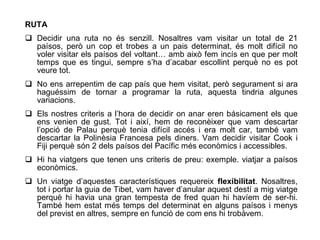 RUTA
 Decidir una ruta no és senzill. Nosaltres vam visitar un total de 21
  paísos, però un cop et trobes a un pais determinat, és molt difícil no
  voler visitar els paísos del voltant… amb això fem incís en que per molt
  temps que es tingui, sempre s’ha d’acabar escollint perquè no es pot
  veure tot.
 No ens arrepentim de cap país que hem visitat, però segurament si ara
  haguéssim de tornar a programar la ruta, aquesta tindria algunes
  variacions.
 Els nostres criteris a l’hora de decidir on anar eren básicament els que
  ens venien de gust. Tot i així, hem de reconèixer que vam descartar
  l’opció de Palau perquè tenia difícil accés i era molt car, també vam
  descartar la Polinèsia Francesa pels diners. Vam decidir visitar Cook i
  Fiji perquè són 2 dels paísos del Pacífic més econòmics i accessibles.
 Hi ha viatgers que tenen uns criteris de preu: exemple. viatjar a paísos
  econòmics.
 Un viatge d’aquestes característiques requereix flexibilitat. Nosaltres,
  tot i portar la guia de Tibet, vam haver d’anular aquest destí a mig viatge
  perquè hi havia una gran tempesta de fred quan hi havíem de ser-hi.
  També hem estat més temps del determinat en alguns paísos i menys
  del previst en altres, sempre en funció de com ens hi trobàvem.
 