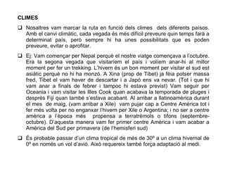 CLIMES
 Nosaltres vam marcar la ruta en funció dels climes dels diferents paísos.
  Amb el canvi climàtic, cada vegada és més difícil preveure quin temps farà a
  determinat país, però sempre hi ha unes possibilitats que es poden
  preveure, evitar o aprofitar.
 Ej: Vam començar per Nepal perquè el nostre viatge començava a l’octubre.
  Era la segona vegada que visitaríem el país i volíem anar-hi al millor
  moment per fer un trekking. L’hivern és un bon moment per visitar el sud est
  asiàtic perquè no hi ha monzó. A Xina (prop de Tibet) ja fèia potser massa
  fred, Tibet el vam haver de descartar i a Japó ens va nevar. (Tot i que hi
  vam anar a finals de febrer i tampoc hi estava previst) Vam seguir per
  Oceania i vam visitar les Illes Cook quan acabava la temporada de pluges i
  després Fiji quan també s’estava acabant. Al arribar a llatinoamèrica durant
  el mes de maig, (vam arribar a Xile) vam pujar cap a Centre Amèrica tot i
  fer més volta per no enganxar l’hivern per Xile o Argentina; i no ser a centre
  amèrica a l’època més propensa a terratrèmols o tifons (septembre-
  octubre). D’aquesta manera vam fer primer centre Amèrica i vam acabar a
  Amèrica del Sud per primavera (de l’hemisferi sud)
 És probable passar d’un clima tropical de més de 30º a un clima hivernal de
  0º en només un vol d’avió. Això requereix també força adaptació al medi.
 