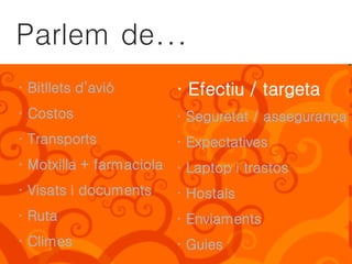 Parlem de...
· Bitllets d’avió       · Efectiu / targeta
· Costos                · Seguretat / assegurança
· Transports            · Expectatives
· Motxilla + farmaciola · Laptop i trastos
· Visats i documents    · Hostals
· Ruta                  · Enviaments
· Climes                · Guies
 