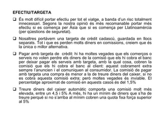 EFECTIU/TARGETA
 És molt difícil portar efectiu per tot el viatge, a banda d’un risc totalment
  innecessari. Segons la nostra opinió és més recomanable portar més
  efectiu si es comença per Àsia que si es comença per Llatinoamèrcia
  (per qüestions de seguretat).
 Nosaltres portàvem una targeta de crèdit cadascú, guardada en llocs
  separats. Tot i que es perden molts diners en comissions, creiem que és
  la única o millor alternativa.
 Pagar amb targeta de crèdit: hi ha moltes vegades que els comerços o
  serveis no volen perdre els diners de la comisió que els hi cobra el banc
  per deixar pagar els serveis amb targeta, amb la qual cosa, cobren la
  comisió que els hi cobra el banc al client: aquest cobrament extra
  sempre l’anuncien i el comuniquen al consumidor. La comisió de pagar
  amb targeta una compra és menor a la de treure diners del caixer, si no
  es cobra aquesta comisió extra; però moltes vegades és inviable. El
  percentatge aproximat de comisió en aquests casos és del 1,5%
 Treure diners del caixer automàtic comporta una comisió molt més
  elevada, entre un 4,5 i 5% A més, hi ha un mínim de diners que s’ha de
  treure perquè si no s’arriba al mínim cobren una quota fixa força superior
  al 5%
 