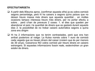 EFECTIU/TARGETA
 A partir dels 80euros aprox, (confirmar aquesta xifra) ja es cobra comisió
  segons percentatge, però hi ha caixers a segons quins paísos que no
  deixen treure massa més diners que aquesta quantitat… en moltes
  ocasions tampoc interessa treure més diners, per no portar efectiu a
  sobre… però s’han de preveure 2 coses: 1. el dies que queden per
  abandonar el país i la quantitat de diners que es gastarà durant aquests
  dies 2. la possibilitat de no trobar caixers automàtics segons a quina
  zona ens dirigim
 Hi ha 2 informacions que no tenim contrastades, però que ens han
  arribat posteriors al viatge: La Kutxa només cobra 1 euro de comisió
  cada vegada que es treuen diners del caixer (creiem que és per menors
  de 30 anys). Caixanova NO cobra comisió per treure diners en caixers
  estrangers. Si aquestes informacions fossin reals, esdevindrien un gran
  estalvi de diners.
 