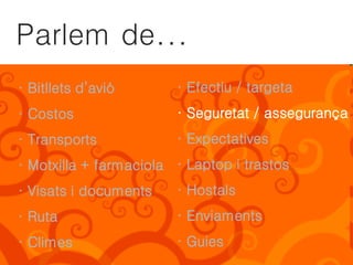 Parlem de...
· Bitllets d’avió       · Efectiu / targeta
· Costos                · Seguretat / assegurança
· Transports            · Expectatives
· Motxilla + farmaciola · Laptop i trastos
· Visats i documents    · Hostals
· Ruta                  · Enviaments
· Climes                · Guies
 