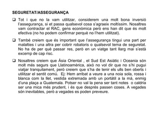 SEGURETAT/ASSEGURANÇA
 Tot i que no la vam utilitzar, considerem una molt bona inversió
  l’assegurança, si et passa qualsevol cosa s’agraeix moltíssim. Nosaltres
  vam contractar el RAC, gens econòmica però ens han dit que és molt
  efectiva (no ho podem confirmar perquè no l’hem utilitzat).
 També creiem que és important que l’assegurança tingui una part per
  malalties i una altra per cobrir robatoris o qualsevol tema de seguretat.
  No ha de per què passar res, però en un viatge tant llarg mai s’està
  excemp de cap risc.
 Nosaltres creiem que Àsia Oriental , el Sud Est Asiàtic i Oceania són
  molt més segurs que Llatinoamèrica, això no vol dir que no s’hi pugui
  viatjar tranquilament, però creiem que s’ha de tenir els ulls ben oberts i
  utilitzar el sentit comú. Ej: Hem arribat a veure a una noia sola, rossa i
  blanca com la llet, vestida extremada amb un portàtil a la mà, enmig
  d’una plaça a Guatemala. Potser no val la pena ser tant notes o caldria
  ser una mica més prudent, i és que després passen coses. A vegades
  són inevitables, però a vegades es poden preveure.
 