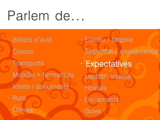Parlem de...
· Bitllets d’avió       · Efectiu / targeta
· Costos                · Seguretat / assegurança
· Transports            · Expectatives
· Motxilla + farmaciola · Laptop i trastos
· Visats i documents    · Hostals
· Ruta                  · Enviaments
· Climes                · Guies
 