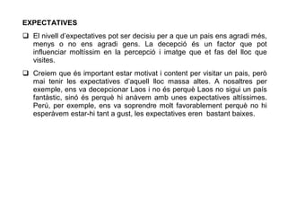 EXPECTATIVES
 El nivell d’expectatives pot ser decisiu per a que un pais ens agradi més,
  menys o no ens agradi gens. La decepció és un factor que pot
  influenciar moltíssim en la percepció i imatge que et fas del lloc que
  visites.
 Creiem que és important estar motivat i content per visitar un pais, però
  mai tenir les expectatives d’aquell lloc massa altes. A nosaltres per
  exemple, ens va decepcionar Laos i no és perquè Laos no sigui un país
  fantàstic, sinó és perquè hi anàvem amb unes expectatives altíssimes.
  Perú, per exemple, ens va soprendre molt favorablement perquè no hi
  esperàvem estar-hi tant a gust, les expectatives eren bastant baixes.
 