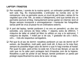 LAPTOP I TRASTOS
 Per nosaltres, i només és la nostra opinió, un ordinador portàtil petit, de
  tant sols 1kg. És imprescindible. L’ordinador no només ens va fer
  companyia i ens va permetre veure un munt de pel·lícules i sèries (hi ha
  vegades que a les 19h. Ja estàs a l’allotjament), sinó que també ens va
  permetre escriure el blog tranquilament sense gastar en internet, tenir el
  Skype sempre incorporat o emmagatzemar i manipular les fotografies
  sense perill de virus al posar-ho en ordinadors externs.
 A part del laptop, també portàvem (i no ens en penedim): un disc dur
  extraíble, una càmara de fotos reflex, 1 objectiu extra de 200mm, 1
  màquina de tallar el cabell (el Marc la utilitza un cop a la setmana), 1
  màquina de depilar, 1 mòbil per si de cas, 1 grabador de cd’s i dvd’s,
  cd’s… i tots els respectius carregadors.
 Pel que fa al sac de dormir: nosaltres portàvem un sac de dormir de 0º
  extrem, de Decatlhon, molt petit, però molt útil. A llocs on fa més fred,
  sempre és possible llogar sacs de dormir o que hi hagi mantes al hostal.
  Per quan fa calor, però el lloc no està net, hi ha el sac llençol, un sac de
  cotó que no fa calor però protegeix tant d’insectes com de la higiene.
  Nosaltres a part de portar el sac llençol, també portàvem un pareo per
  protegir específicament la zona de la cara i el cap.
 