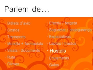 Parlem de...
· Bitllets d’avió       · Efectiu / targeta
· Costos                · Seguretat / assegurança
· Transports            · Expectatives
· Motxilla + farmaciola · Laptop i trastos
· Visats i documents    · Hostals
· Ruta                  · Enviaments
· Climes                · Guies
 