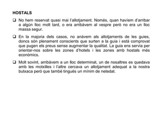 HOSTALS
 No hem reservat quasi mai l’allotjament. Només, quan havíem d’arribar
  a algún lloc molt tard, o era arribàvem al vespre però no era un lloc
  massa segur.
 En la majoria dels casos, no anàvem als allotjaments de les guies,
  doncs són plenament conscients que surten a la guia i està comprovat
  que pugen els preus sense augmentar la qualitat. La guia ens servia per
  orientar-nos sobre les zones d’hotels i les zones amb hostals més
  econòmics.
 Molt sovint, arribàvem a un lloc determinat, un de nosaltres es quedava
  amb les motxilles i l’altre cercava un allotjament adequat a la nostra
  butxaca però que també tingués un mínim de netedat.
 