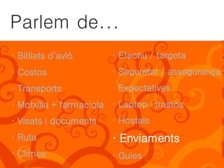 Parlem de...
· Bitllets d’avió       · Efectiu / targeta
· Costos                · Seguretat / assegurança
· Transports            · Expectatives
· Motxilla + farmaciola · Laptop i trastos
· Visats i documents    · Hostals
· Ruta                  · Enviaments
· Climes                · Guies
 