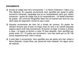 ENVIAMENTS
 Durant el viatge hem fet 2 enviaments: 1 a Hanoi (Vietnam) i l’altre a La
  Paz (Bolivia). En aquests enviaments hem aprofitat per posar-hi petits
  souvenirs comprats, equipatge que ja no necessitàvem però que volíem
  conservar, i guies de viatge que ja no necessitàvem. Un detall important
  és grabar cd’s amb les fotografies fetes fins el moment per tenir-ne una
  altra còpia de seguretat i enviar-la cap a casa.
 Aquests enviaments els hem fet a través de correus. Es poden fer
  sempre (encara que el pais no tingui mar) en avió o en vaixell (aquesta
  segona opció molt més econòmica). El primer va trigar 3 mesos a arribar
  a casa, i el segon el teníem a casa 15 dies després. Hem aprofitat per
  portar entre 12 i 15 quilos per enviament, i ens han sortit per un 35 i 50
  euros respectivament, més o menys.
 A part dels 2 enviaments, hem aprofitat que els pares ens han visitat a
  Nova Zelanda i Costa Rica, per donar-los més material i fer algun canvi
  de vestuari.
 