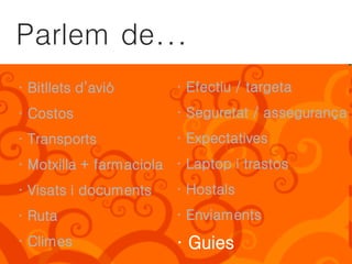 Parlem de...
· Bitllets d’avió       · Efectiu / targeta
· Costos                · Seguretat / assegurança
· Transports            · Expectatives
· Motxilla + farmaciola · Laptop i trastos
· Visats i documents    · Hostals
· Ruta                  · Enviaments
· Climes                · Guies
 
