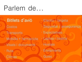 Parlem de...
· Bitllets d’avió       · Efectiu / targeta
· Costos                · Seguretat / assegurança
· Transports            · Expectatives
· Motxilla + farmaciola · Laptop i trastos
· Visats i documents    · Hostals
· Ruta                  · Enviaments
· Climes                · Guies
 