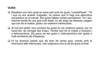 GUIES
 Nosaltres ens hem guiat en bona part amb les guies “LonelyPlanet”. Tot
  i que no ens acaben d’agradar, no creiem que hi hagi una alternativa
  competitiva en el mercat. Són guies fiables només parcialment. Tot i així,
  Internet també és una guia molt fiable, on els blogs de diferents viatgers
  que han fet el mateix, poden ser realment interessants.
 Al sud est asiàtic vam comprar les guies en els mateixos paisos, per no
  haver-les de carregar des d’aquí. També vam fer el mateix a Oceania i
  a llatinoamèrica. Els preus de les guies a Llatinoamèrica són iguals o
  molt semblants als d’Espanya.
 Hi ha diversos paísos que els hem fet sense guia, només amb la
  informació dels internautes, tant subjectiva com la de les guies al final.
 