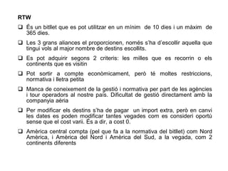 RTW
 És un bitllet que es pot utilitzar en un mínim de 10 dies i un màxim de
  365 dies.
 Les 3 grans aliances el proporcionen, només s’ha d’escollir aquella que
  tingui vols al major nombre de destins escollits.
 Es pot adquirir segons 2 criteris: les milles que es recorrin o els
  continents que es visitin
 Pot sortir a compte econòmicament, però té moltes restriccions,
  normativa i lletra petita
 Manca de coneixement de la gestió i normativa per part de les agències
  i tour operadors al nostre país. Dificultat de gestió directament amb la
  companyia aèria
 Per modificar els destins s’ha de pagar un import extra, però en canvi
  les dates es poden modificar tantes vegades com es consideri oportú
  sense que el cost varii. És a dir, a cost 0.
 Amèrica central compta (pel que fa a la normativa del bitllet) com Nord
  Amèrica, i Amèrica del Nord i Amèrica del Sud, a la vegada, com 2
  continents diferents
 