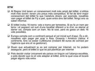 RTW
 Al Regne Unit tenen un coneixement molt més ampli del bitllet, s’utilitza
  molt més sovint i tenen uns preus més competitius. El fet de tenir major
  coneixement del bitllet fa que t’estalviis diners: per exemple, nosaltres
  vam pagar el bitllet de Fiji a part, quan entra dins del bitllet. Ningú ens va
  saber informar.
 El bitllet inclou 16 trams: vols o trams per terrestres. Si es fa un tram per
  terra i el següent vol surt d’una localitat diferent a la d’on va aterrar el
  darrer vol, compta com un tram. No té cost, però es gasta un dels 16
  vols possibles.
 Europa compta com a continent perquè el vol inicial surt d’aquí. És a dir,
  nosaltres vam pagar per anar a Àsia, Oceania i Amèrica Llatina: 4
  continents. Ens va costar 3.280euros (incloent 80 euros de comisió per
  l’agència que ens el va gestionar).
 Diuen que actualment ja es pot comprar per Internet, no ho podem
  assegurar, però el bitllet sí que es pot planificar per internet
 Pots decidir visitar únicament els paísos on tinguin vol l’aliança escollida,
  o pots decidir que no et vols adaptar al bitllet, amb la qual cosa et tocarà
  pagar alguns vols extra.
 