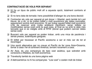 CONTRACTACIÓ DE VOLS PER SEPARAT
 Hi ha un tipus de públic molt afí a aquesta opció, totalment contraris al
  RTW.
 Si no tens data de tornada i tens possibilitat d’allargar és una bona decisió
 Contractar els vols per separat et pot donar + llibertat, però també te’n pot
  treure, és a dir: si es troben bitllet s molt econòmics per dates concretes,
  segurament sortirà molt econòmic. Si per trobar aquest bitllet molt econòmic
  s’ha de reservar amb molta antelació (fàcilment, seran bitllets no
  modificables sense cost) amb la qual cosa, al final es va amb la data més
  tancada que si es viatgés amb el RTW (donat que podem canviar dates
  sense cost)
 Buscant vols per separat es poden trobar, amb una mica de paciència i
  sense pressa, autèntiques gangues.
 El bitllet per travessar el Pacífic acostuma a ser el més car de tot el
  recorregut.
 Una opció alternativa per no creuar el Pacífic és fer zona Àsia+Oceania,
  tornar a casa i fer el continent Americà, tornant novament a casa.
 Air Asia, és una companyia de baix cost asiàtica, que sobretot amb
  conexions a Malàsia, és molt econòmica.
 Travelocity també és una bona pàgina web
 A llatinoamèrica no hi ha companyies “Low cost” o costen molt de trobar
 