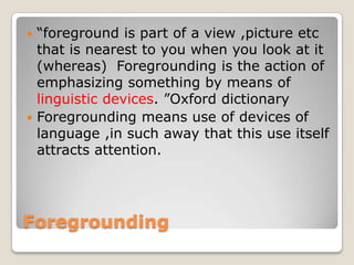 “foreground is part of a view ,picture etc
that is nearest to you when you look at it
(whereas) Foregrounding is the action of
emphasizing something by means of
linguistic devices. ”Oxford dictionary
 Foregrounding means use of devices of
language ,in such away that this use itself
attracts attention.


Foregrounding

 