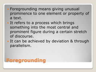 Foregrounding means giving unusual
prominence to one element or property of
a text.
 It refers to a process which brings
something into the most central and
prominent figure during a certain stretch
of discourse.
 It can be achieved by deviation & through
parallelism.


Foregrounding

 