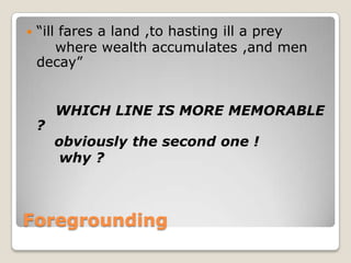 

“ill fares a land ,to hasting ill a prey
where wealth accumulates ,and men
decay”

?

WHICH LINE IS MORE MEMORABLE
obviously the second one !
why ?

Foregrounding

 