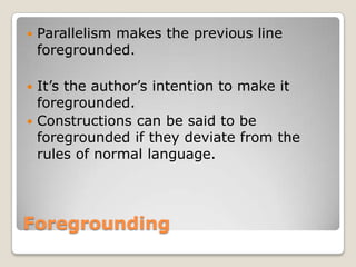 

Parallelism makes the previous line
foregrounded.

It’s the author’s intention to make it
foregrounded.
 Constructions can be said to be
foregrounded if they deviate from the
rules of normal language.


Foregrounding

 