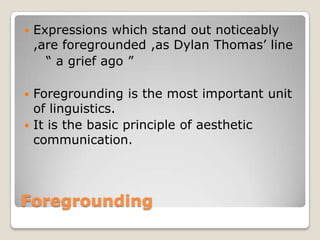 

Expressions which stand out noticeably
,are foregrounded ,as Dylan Thomas’ line
“ a grief ago ”

Foregrounding is the most important unit
of linguistics.
 It is the basic principle of aesthetic
communication.


Foregrounding

 